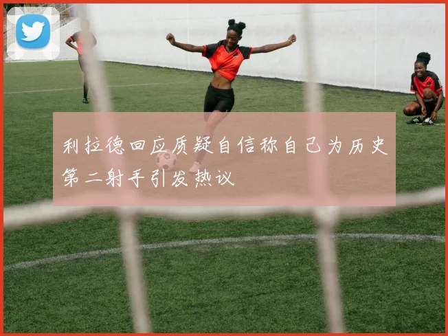 利拉德回应质疑自信称自己为历史第二射手引发热议