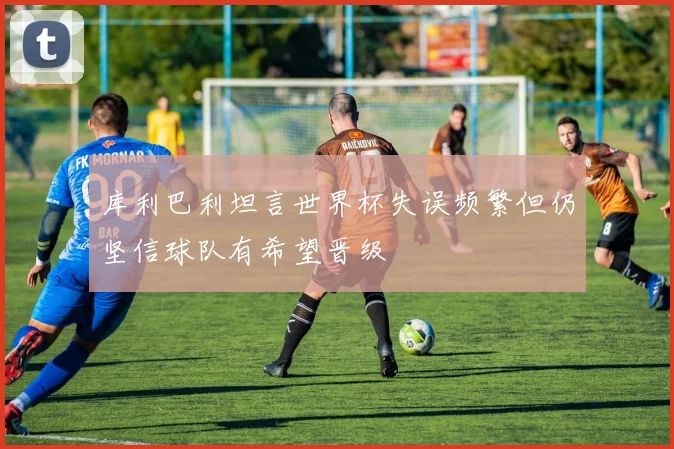 库利巴利坦言世界杯失误频繁但仍坚信球队有希望晋级