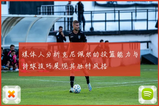 媒体人分析克尼佩尔的投篮能力与持球技巧展现其独特风格