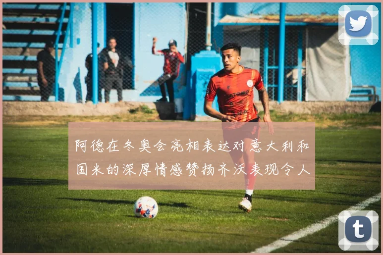 阿德在冬奥会亮相表达对意大利和国米的深厚情感赞扬齐沃表现令人惊喜