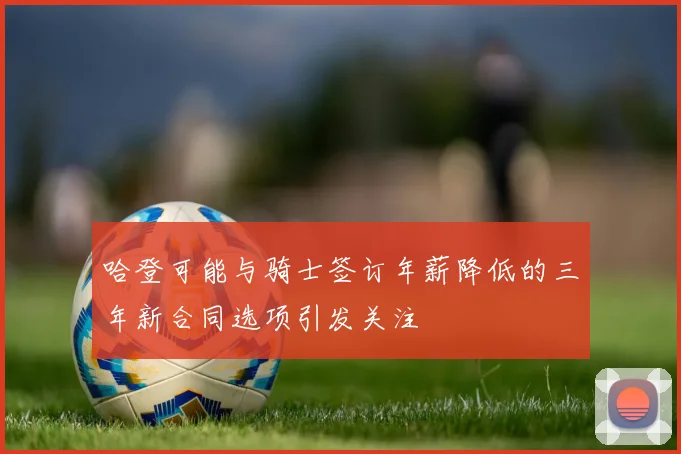 哈登可能与骑士签订年薪降低的三年新合同选项引发关注