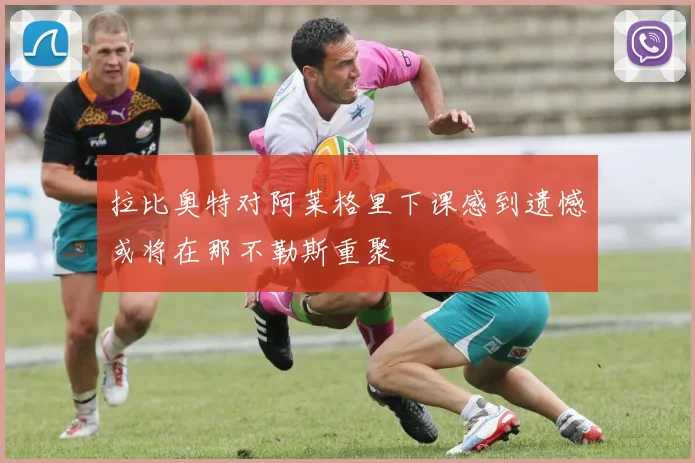 拉比奥特对阿莱格里下课感到遗憾或将在那不勒斯重聚