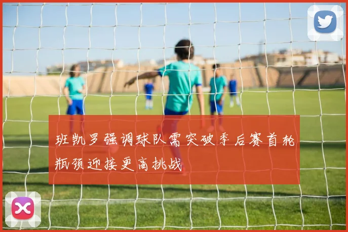 班凯罗强调球队需突破季后赛首轮瓶颈迎接更高挑战