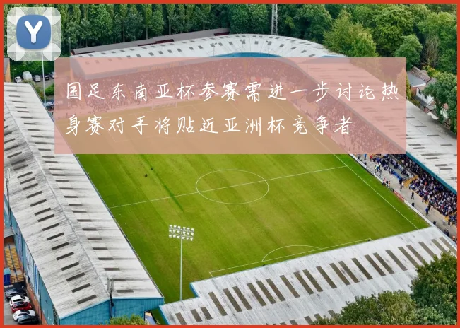 国足东南亚杯参赛需进一步讨论热身赛对手将贴近亚洲杯竞争者