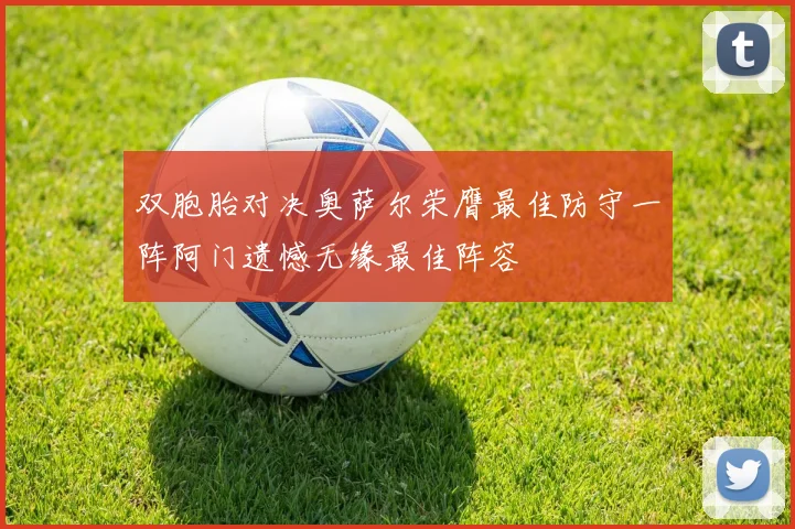 双胞胎对决奥萨尔荣膺最佳防守一阵阿门遗憾无缘最佳阵容
